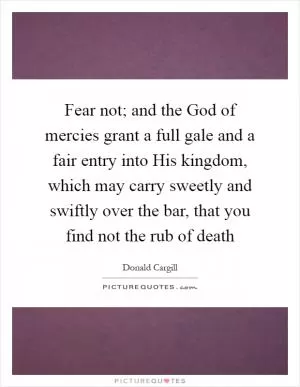 Fear not; and the God of mercies grant a full gale and a fair entry into His kingdom, which may carry sweetly and swiftly over the bar, that you find not the rub of death Picture Quote #1