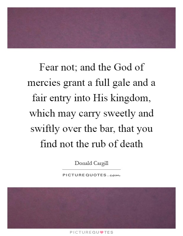 Fear not; and the God of mercies grant a full gale and a fair entry into His kingdom, which may carry sweetly and swiftly over the bar, that you find not the rub of death Picture Quote #1
