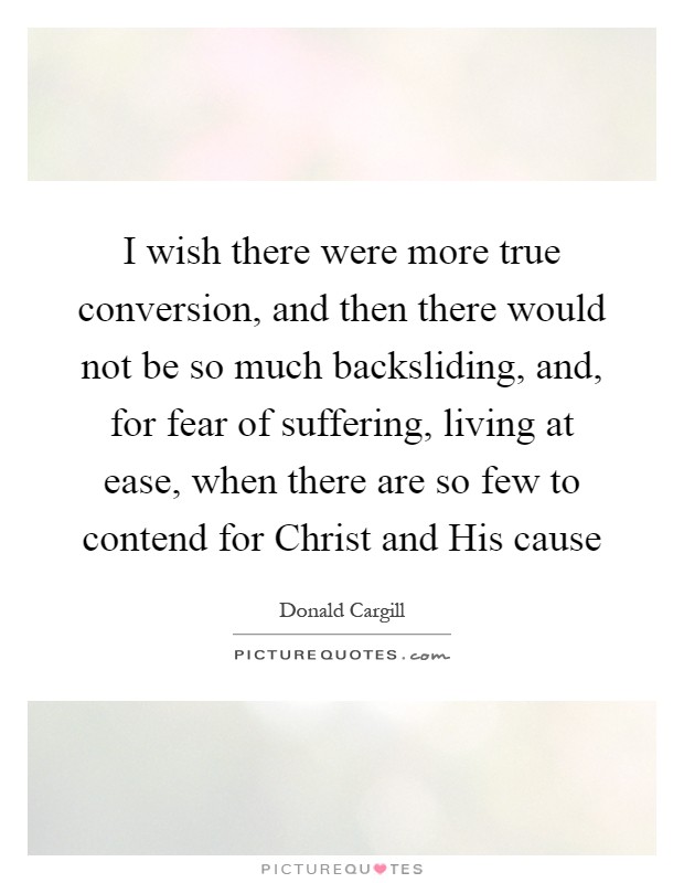 I wish there were more true conversion, and then there would not be so much backsliding, and, for fear of suffering, living at ease, when there are so few to contend for Christ and His cause Picture Quote #1