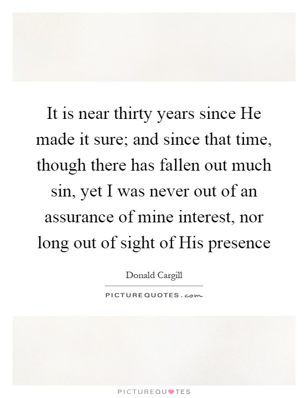It is near thirty years since He made it sure; and since that time, though there has fallen out much sin, yet I was never out of an assurance of mine interest, nor long out of sight of His presence Picture Quote #1