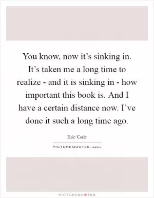You know, now it’s sinking in. It’s taken me a long time to realize - and it is sinking in - how important this book is. And I have a certain distance now. I’ve done it such a long time ago Picture Quote #1