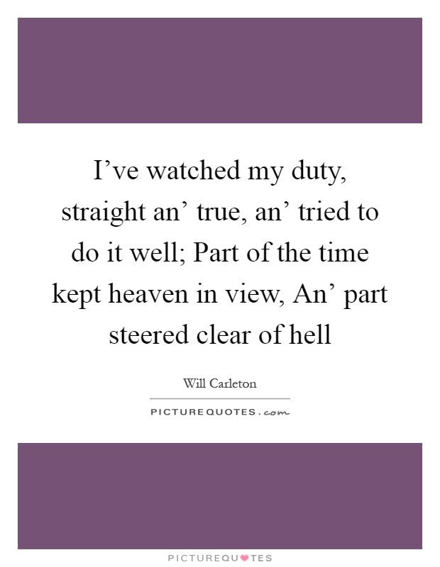 I've watched my duty, straight an' true, an' tried to do it well; Part of the time kept heaven in view, An' part steered clear of hell Picture Quote #1