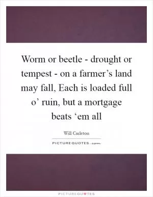 Worm or beetle - drought or tempest - on a farmer’s land may fall, Each is loaded full o’ ruin, but a mortgage beats ‘em all Picture Quote #1