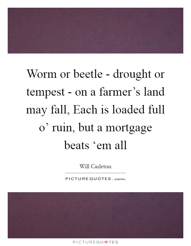 Worm or beetle - drought or tempest - on a farmer's land may fall, Each is loaded full o' ruin, but a mortgage beats ‘em all Picture Quote #1