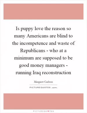 Is puppy love the reason so many Americans are blind to the incompetence and waste of Republicans - who at a minimum are supposed to be good money managers - running Iraq reconstruction Picture Quote #1