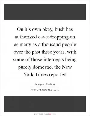 On his own okay, bush has authorized eavesdropping on as many as a thousand people over the past three years, with some of those intercepts being purely domestic, the New York Times reported Picture Quote #1