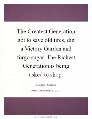 The Greatest Generation got to save old tires, dig a Victory Garden and forgo sugar. The Richest Generation is being asked to shop Picture Quote #1