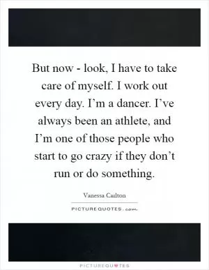 But now - look, I have to take care of myself. I work out every day. I’m a dancer. I’ve always been an athlete, and I’m one of those people who start to go crazy if they don’t run or do something Picture Quote #1