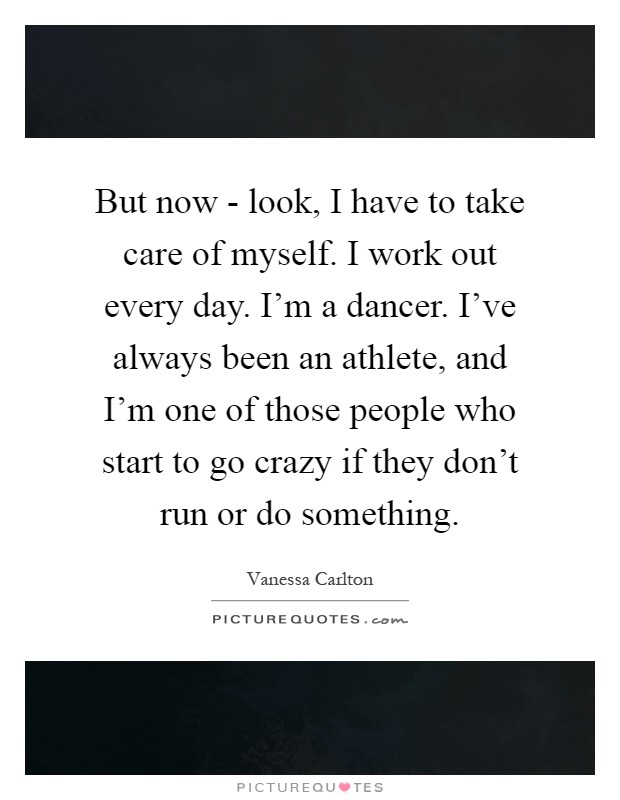 But now - look, I have to take care of myself. I work out every day. I'm a dancer. I've always been an athlete, and I'm one of those people who start to go crazy if they don't run or do something Picture Quote #1