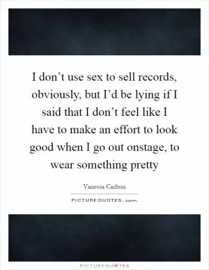 I don’t use sex to sell records, obviously, but I’d be lying if I said that I don’t feel like I have to make an effort to look good when I go out onstage, to wear something pretty Picture Quote #1