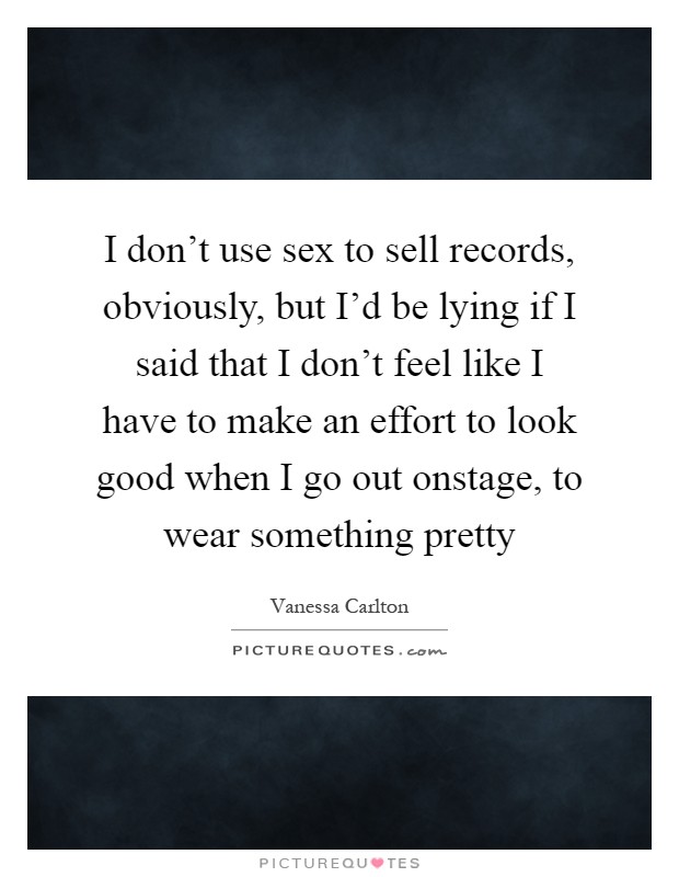 I don't use sex to sell records, obviously, but I'd be lying if I said that I don't feel like I have to make an effort to look good when I go out onstage, to wear something pretty Picture Quote #1
