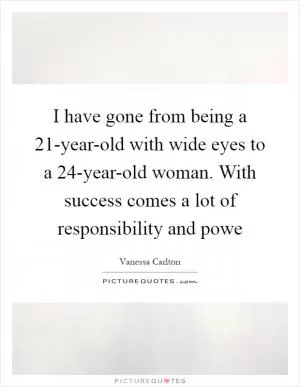 I have gone from being a 21-year-old with wide eyes to a 24-year-old woman. With success comes a lot of responsibility and powe Picture Quote #1
