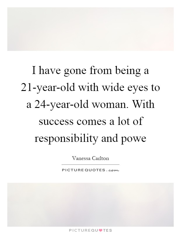 I have gone from being a 21-year-old with wide eyes to a 24-year-old woman. With success comes a lot of responsibility and powe Picture Quote #1