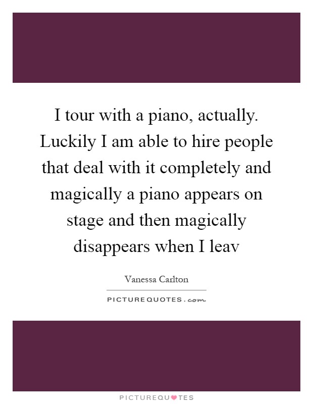 I tour with a piano, actually. Luckily I am able to hire people that deal with it completely and magically a piano appears on stage and then magically disappears when I leav Picture Quote #1