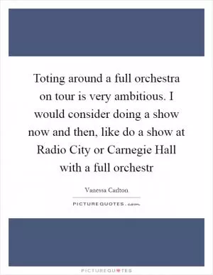 Toting around a full orchestra on tour is very ambitious. I would consider doing a show now and then, like do a show at Radio City or Carnegie Hall with a full orchestr Picture Quote #1