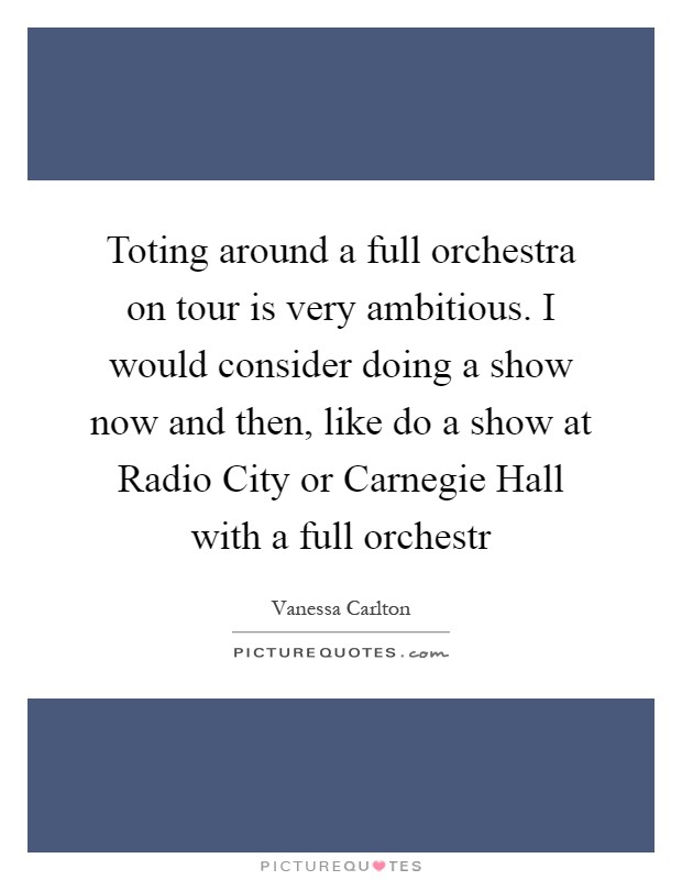 Toting around a full orchestra on tour is very ambitious. I would consider doing a show now and then, like do a show at Radio City or Carnegie Hall with a full orchestr Picture Quote #1
