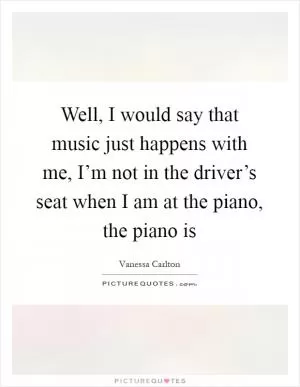 Well, I would say that music just happens with me, I’m not in the driver’s seat when I am at the piano, the piano is Picture Quote #1