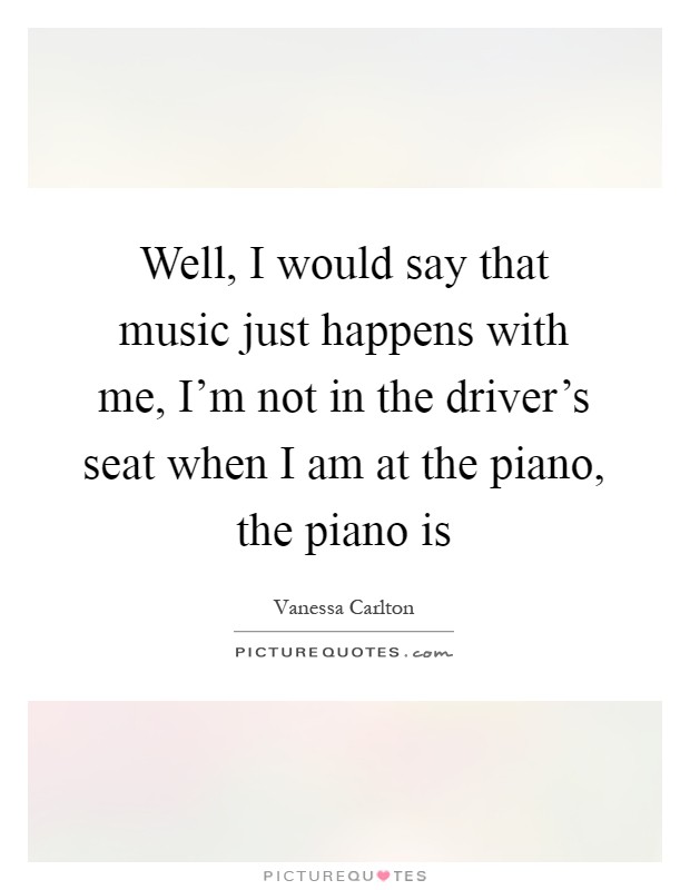 Well, I would say that music just happens with me, I'm not in the driver's seat when I am at the piano, the piano is Picture Quote #1