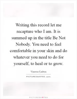 Writing this record let me recapture who I am. It is summed up in the title Be Not Nobody. You need to feel comfortable in your skin and do whatever you need to do for yourself, to heal or to grow Picture Quote #1