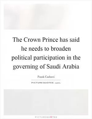 The Crown Prince has said he needs to broaden political participation in the governing of Saudi Arabia Picture Quote #1