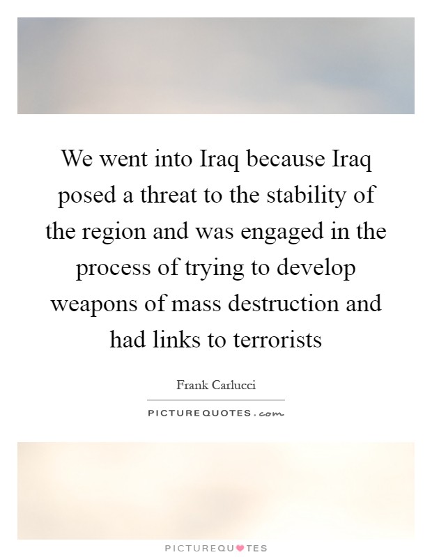 We went into Iraq because Iraq posed a threat to the stability of the region and was engaged in the process of trying to develop weapons of mass destruction and had links to terrorists Picture Quote #1