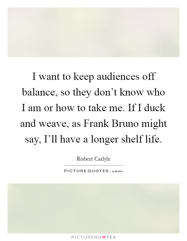 I want to keep audiences off balance, so they don't know who I am or how to take me. If I duck and weave, as Frank Bruno might say, I'll have a longer shelf life Picture Quote #1