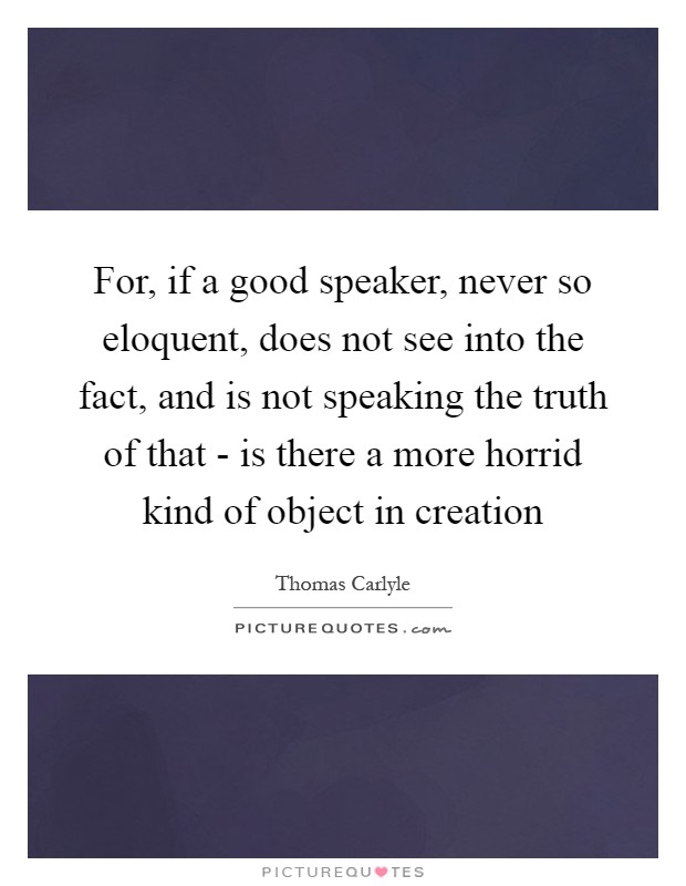 For, if a good speaker, never so eloquent, does not see into the fact, and is not speaking the truth of that - is there a more horrid kind of object in creation Picture Quote #1