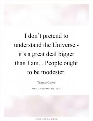 I don’t pretend to understand the Universe - it’s a great deal bigger than I am... People ought to be modester Picture Quote #1