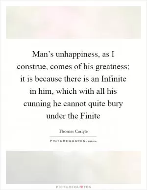 Man’s unhappiness, as I construe, comes of his greatness; it is because there is an Infinite in him, which with all his cunning he cannot quite bury under the Finite Picture Quote #1