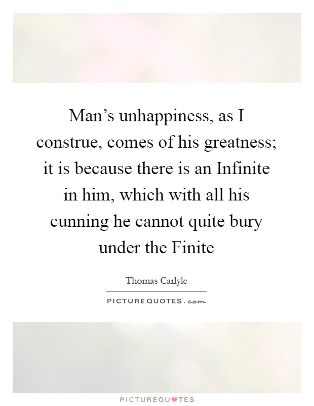 Man's unhappiness, as I construe, comes of his greatness; it is because there is an Infinite in him, which with all his cunning he cannot quite bury under the Finite Picture Quote #1