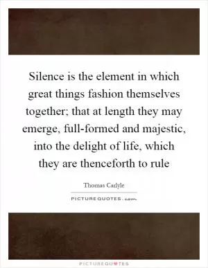 Silence is the element in which great things fashion themselves together; that at length they may emerge, full-formed and majestic, into the delight of life, which they are thenceforth to rule Picture Quote #1