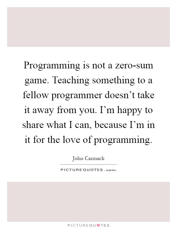 Programming is not a zero-sum game. Teaching something to a fellow programmer doesn't take it away from you. I'm happy to share what I can, because I'm in it for the love of programming Picture Quote #1