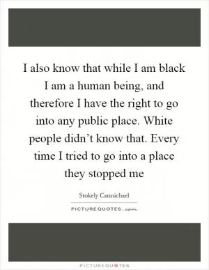 I also know that while I am black I am a human being, and therefore I have the right to go into any public place. White people didn’t know that. Every time I tried to go into a place they stopped me Picture Quote #1