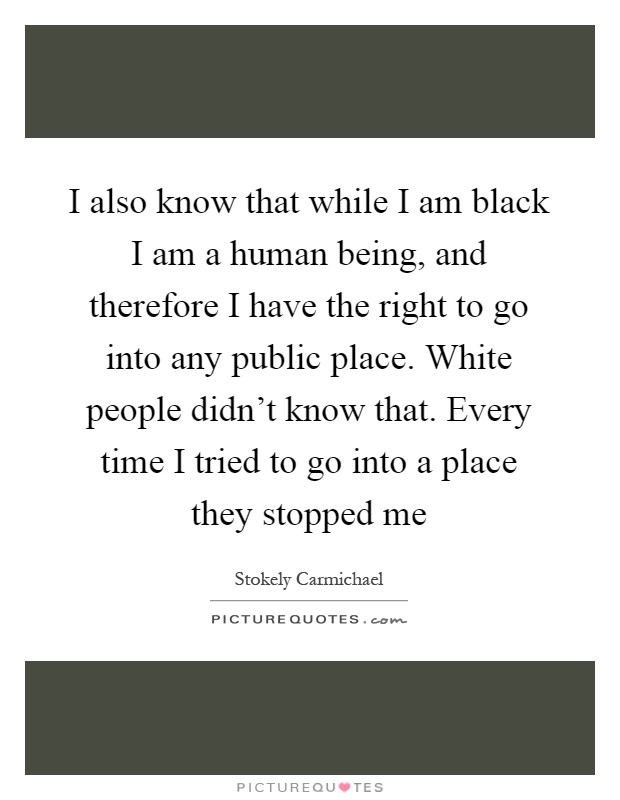 I also know that while I am black I am a human being, and therefore I have the right to go into any public place. White people didn't know that. Every time I tried to go into a place they stopped me Picture Quote #1