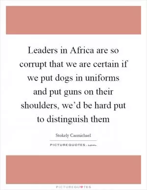 Leaders in Africa are so corrupt that we are certain if we put dogs in uniforms and put guns on their shoulders, we’d be hard put to distinguish them Picture Quote #1