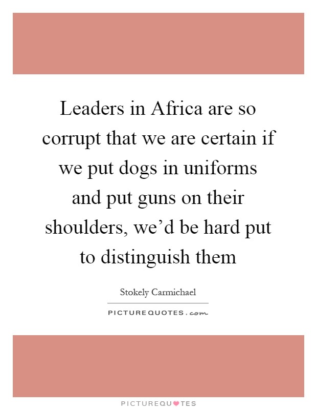 Leaders in Africa are so corrupt that we are certain if we put dogs in uniforms and put guns on their shoulders, we'd be hard put to distinguish them Picture Quote #1