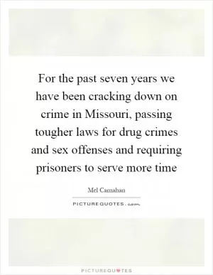 For the past seven years we have been cracking down on crime in Missouri, passing tougher laws for drug crimes and sex offenses and requiring prisoners to serve more time Picture Quote #1
