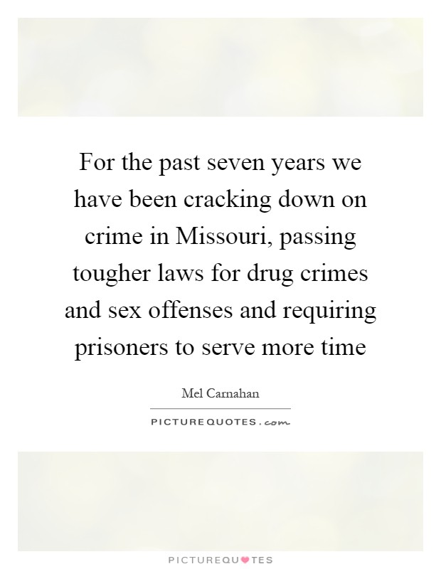 For the past seven years we have been cracking down on crime in Missouri, passing tougher laws for drug crimes and sex offenses and requiring prisoners to serve more time Picture Quote #1