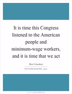 It is time this Congress listened to the American people and minimum-wage workers, and it is time that we act Picture Quote #1