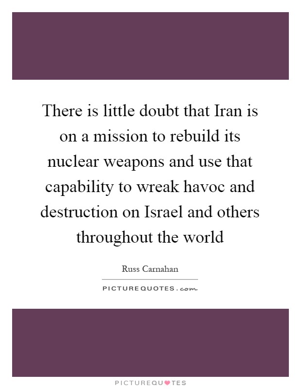 There is little doubt that Iran is on a mission to rebuild its nuclear weapons and use that capability to wreak havoc and destruction on Israel and others throughout the world Picture Quote #1