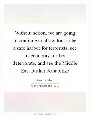 Without action, we are going to continue to allow Iran to be a safe harbor for terrorists, see its economy further deteriorate, and see the Middle East further destabilize Picture Quote #1