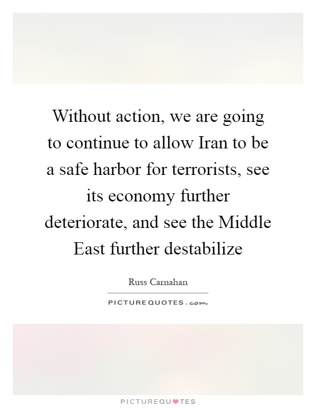 Without action, we are going to continue to allow Iran to be a safe harbor for terrorists, see its economy further deteriorate, and see the Middle East further destabilize Picture Quote #1