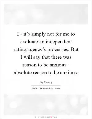 I - it’s simply not for me to evaluate an independent rating agency’s processes. But I will say that there was reason to be anxious - absolute reason to be anxious Picture Quote #1