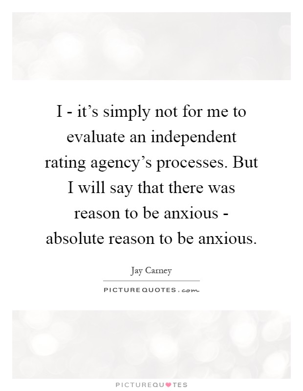 I - it's simply not for me to evaluate an independent rating agency's processes. But I will say that there was reason to be anxious - absolute reason to be anxious Picture Quote #1