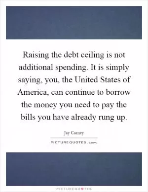 Raising the debt ceiling is not additional spending. It is simply saying, you, the United States of America, can continue to borrow the money you need to pay the bills you have already rung up Picture Quote #1