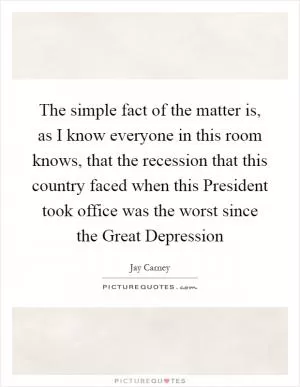The simple fact of the matter is, as I know everyone in this room knows, that the recession that this country faced when this President took office was the worst since the Great Depression Picture Quote #1