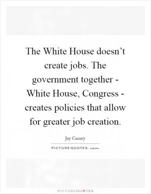 The White House doesn’t create jobs. The government together - White House, Congress - creates policies that allow for greater job creation Picture Quote #1