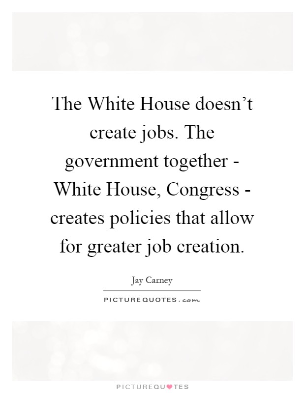 The White House doesn't create jobs. The government together - White House, Congress - creates policies that allow for greater job creation Picture Quote #1