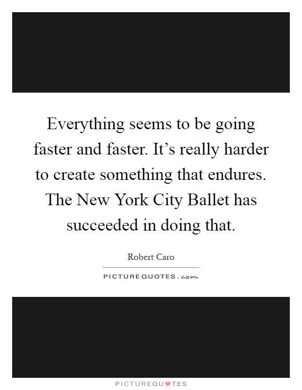 Everything seems to be going faster and faster. It's really harder to create something that endures. The New York City Ballet has succeeded in doing that Picture Quote #1