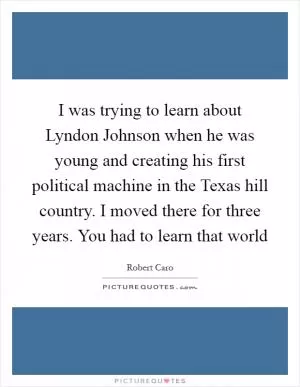 I was trying to learn about Lyndon Johnson when he was young and creating his first political machine in the Texas hill country. I moved there for three years. You had to learn that world Picture Quote #1
